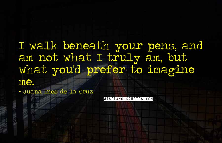 Juana Ines De La Cruz Quotes: I walk beneath your pens, and am not what I truly am, but what you'd prefer to imagine me.