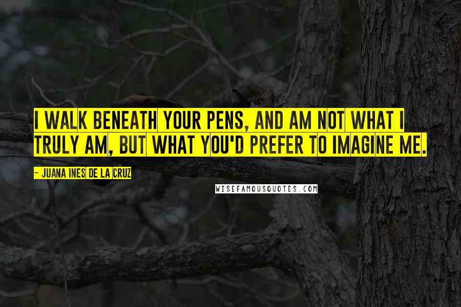 Juana Ines De La Cruz Quotes: I walk beneath your pens, and am not what I truly am, but what you'd prefer to imagine me.