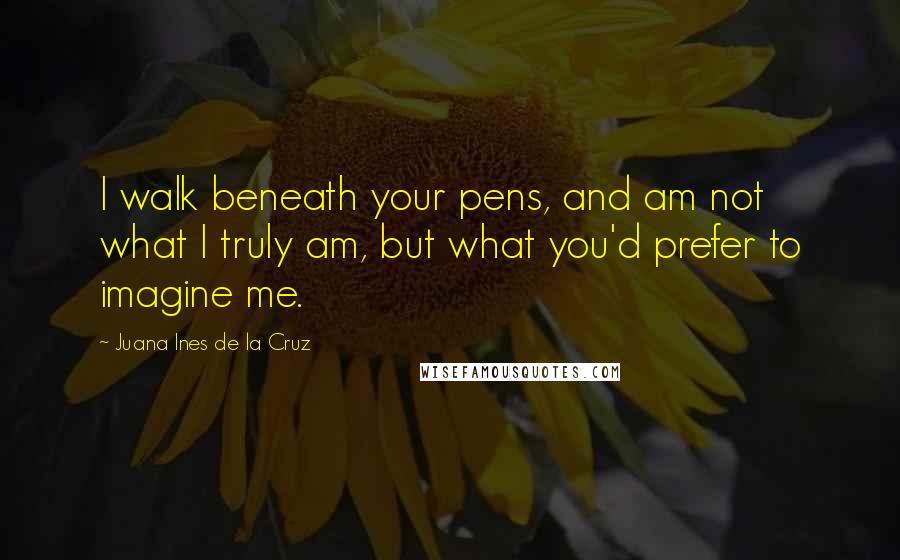 Juana Ines De La Cruz Quotes: I walk beneath your pens, and am not what I truly am, but what you'd prefer to imagine me.