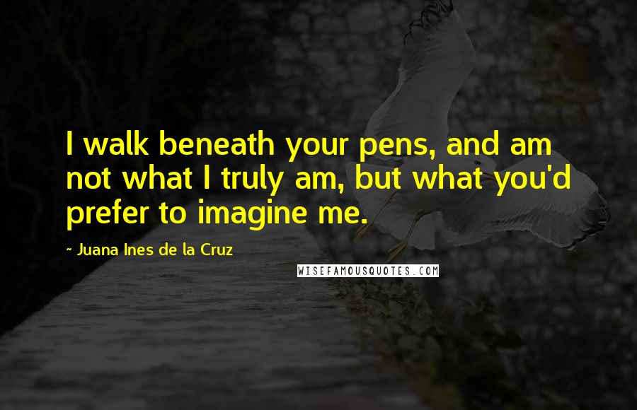 Juana Ines De La Cruz Quotes: I walk beneath your pens, and am not what I truly am, but what you'd prefer to imagine me.