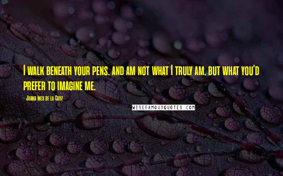 Juana Ines De La Cruz Quotes: I walk beneath your pens, and am not what I truly am, but what you'd prefer to imagine me.