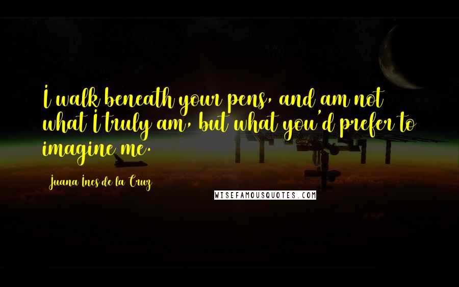 Juana Ines De La Cruz Quotes: I walk beneath your pens, and am not what I truly am, but what you'd prefer to imagine me.