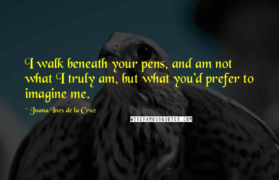 Juana Ines De La Cruz Quotes: I walk beneath your pens, and am not what I truly am, but what you'd prefer to imagine me.