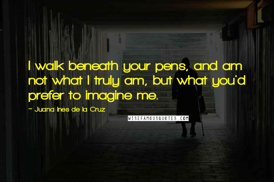 Juana Ines De La Cruz Quotes: I walk beneath your pens, and am not what I truly am, but what you'd prefer to imagine me.