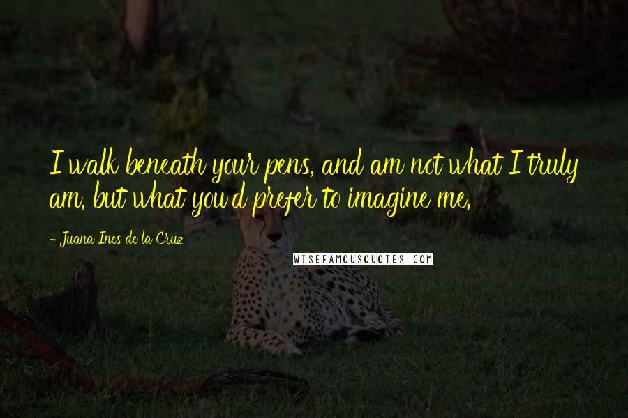 Juana Ines De La Cruz Quotes: I walk beneath your pens, and am not what I truly am, but what you'd prefer to imagine me.