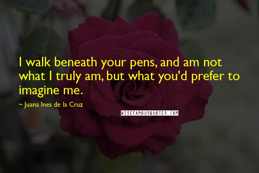 Juana Ines De La Cruz Quotes: I walk beneath your pens, and am not what I truly am, but what you'd prefer to imagine me.