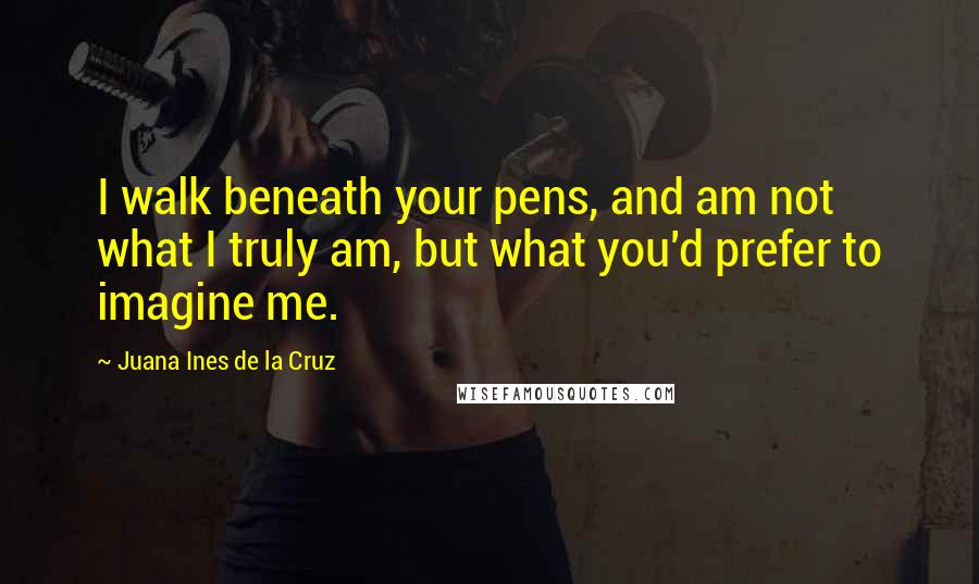 Juana Ines De La Cruz Quotes: I walk beneath your pens, and am not what I truly am, but what you'd prefer to imagine me.