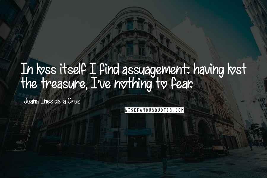 Juana Ines De La Cruz Quotes: In loss itself I find assuagement: having lost the treasure, I've nothing to fear.