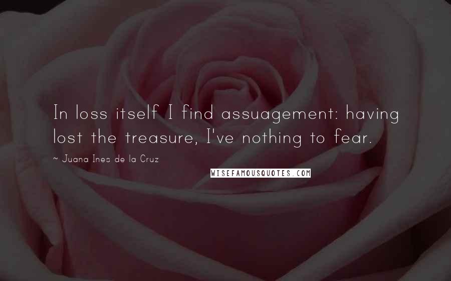 Juana Ines De La Cruz Quotes: In loss itself I find assuagement: having lost the treasure, I've nothing to fear.