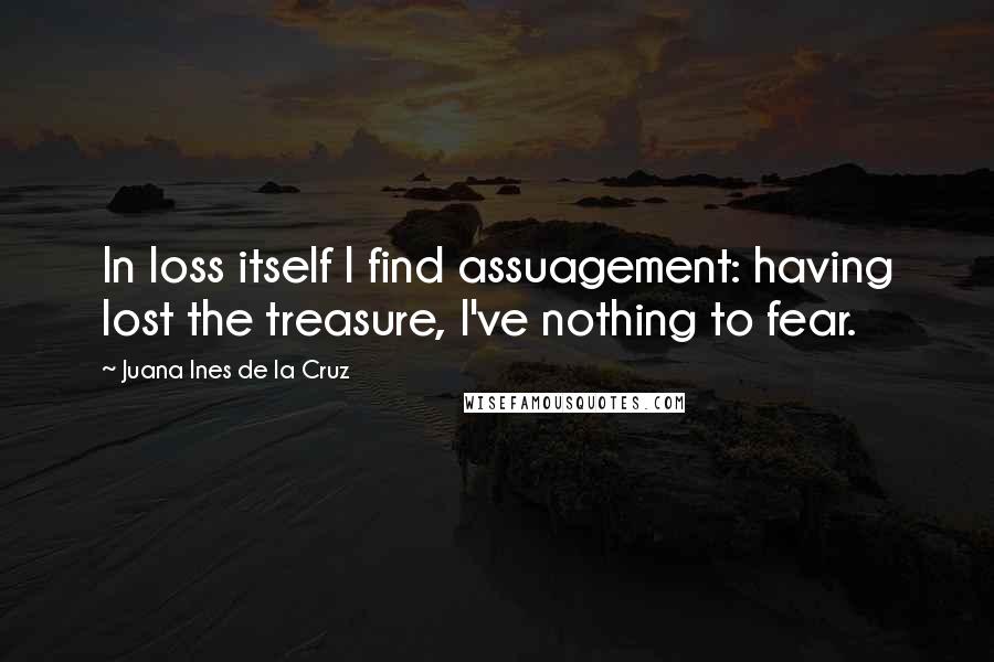 Juana Ines De La Cruz Quotes: In loss itself I find assuagement: having lost the treasure, I've nothing to fear.