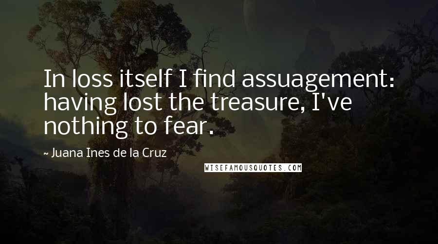 Juana Ines De La Cruz Quotes: In loss itself I find assuagement: having lost the treasure, I've nothing to fear.