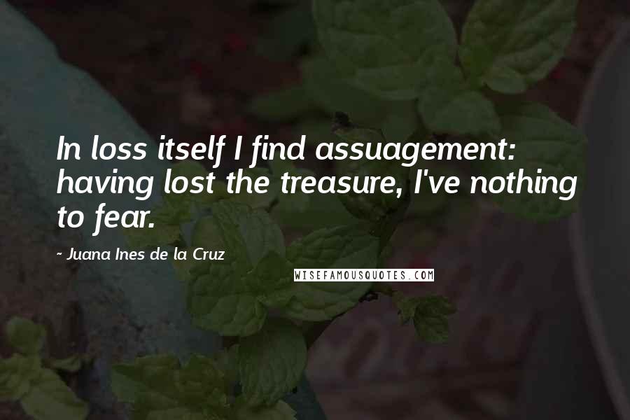 Juana Ines De La Cruz Quotes: In loss itself I find assuagement: having lost the treasure, I've nothing to fear.