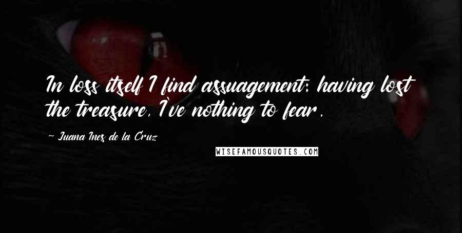 Juana Ines De La Cruz Quotes: In loss itself I find assuagement: having lost the treasure, I've nothing to fear.