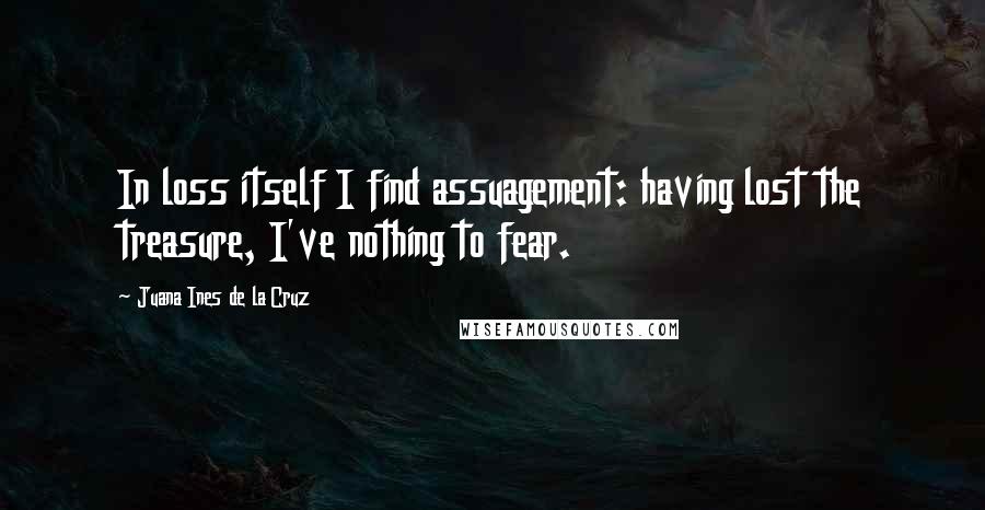 Juana Ines De La Cruz Quotes: In loss itself I find assuagement: having lost the treasure, I've nothing to fear.