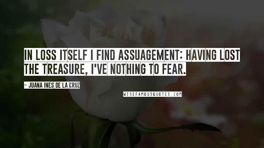 Juana Ines De La Cruz Quotes: In loss itself I find assuagement: having lost the treasure, I've nothing to fear.