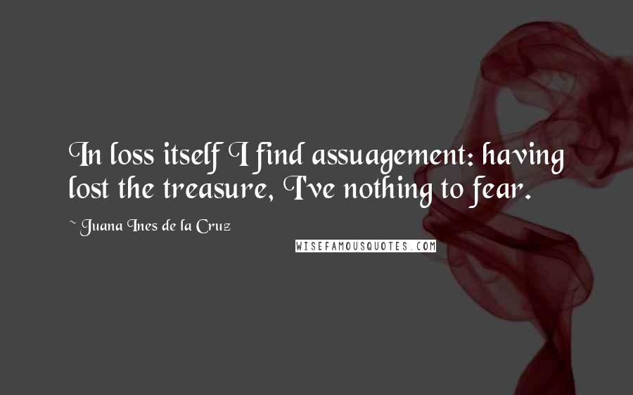 Juana Ines De La Cruz Quotes: In loss itself I find assuagement: having lost the treasure, I've nothing to fear.