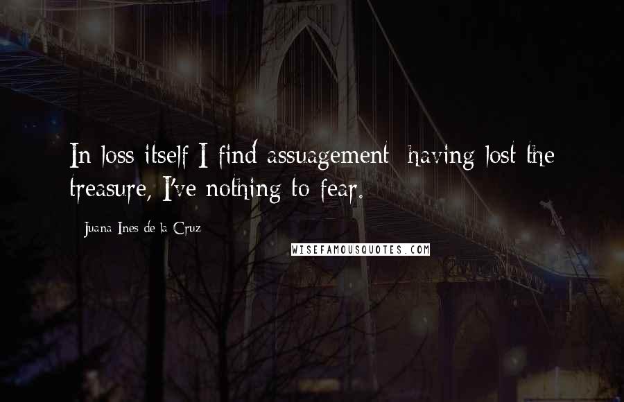Juana Ines De La Cruz Quotes: In loss itself I find assuagement: having lost the treasure, I've nothing to fear.