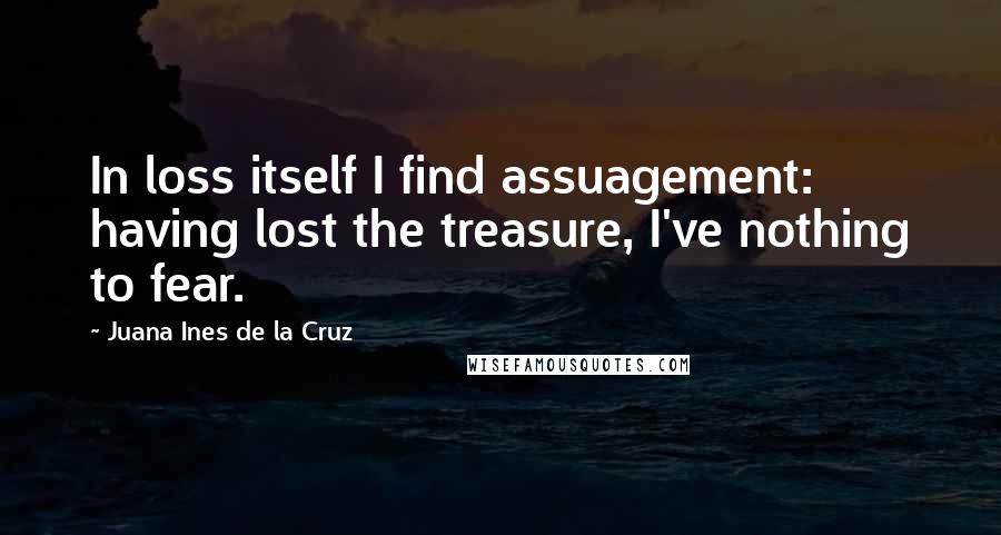 Juana Ines De La Cruz Quotes: In loss itself I find assuagement: having lost the treasure, I've nothing to fear.