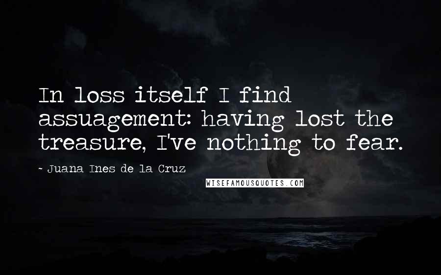 Juana Ines De La Cruz Quotes: In loss itself I find assuagement: having lost the treasure, I've nothing to fear.