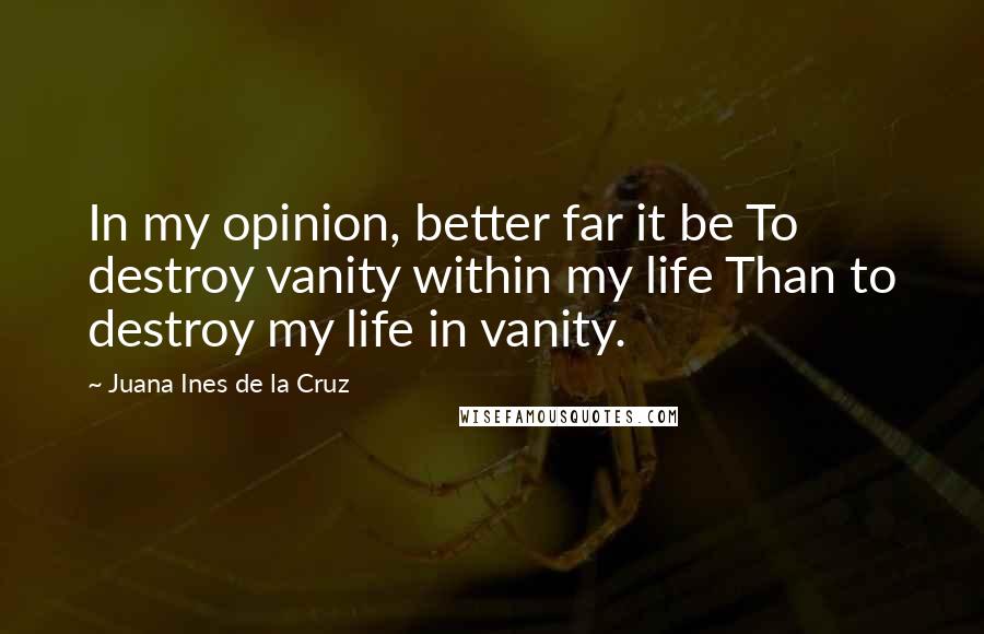 Juana Ines De La Cruz Quotes: In my opinion, better far it be To destroy vanity within my life Than to destroy my life in vanity.