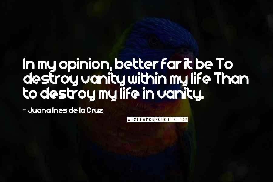 Juana Ines De La Cruz Quotes: In my opinion, better far it be To destroy vanity within my life Than to destroy my life in vanity.