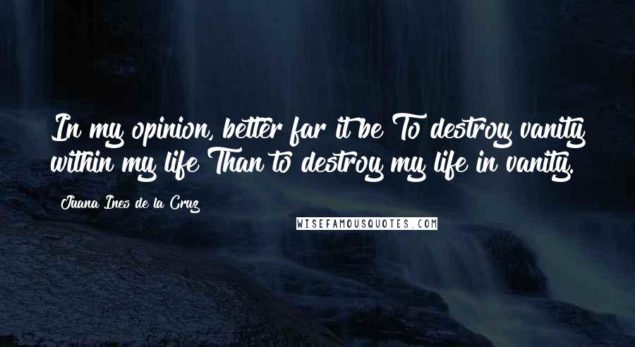 Juana Ines De La Cruz Quotes: In my opinion, better far it be To destroy vanity within my life Than to destroy my life in vanity.