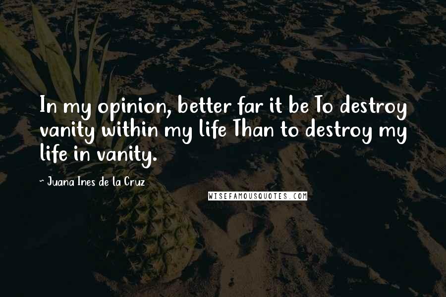 Juana Ines De La Cruz Quotes: In my opinion, better far it be To destroy vanity within my life Than to destroy my life in vanity.