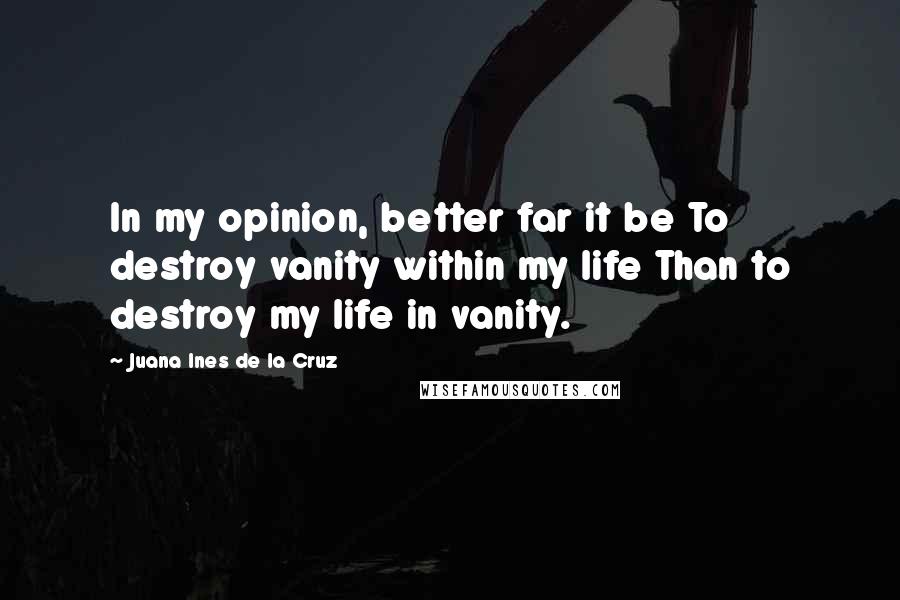 Juana Ines De La Cruz Quotes: In my opinion, better far it be To destroy vanity within my life Than to destroy my life in vanity.