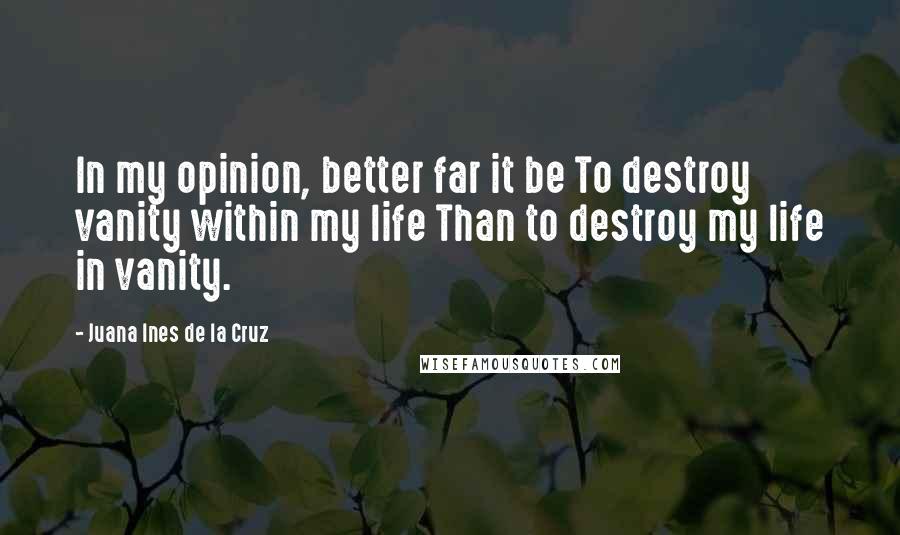 Juana Ines De La Cruz Quotes: In my opinion, better far it be To destroy vanity within my life Than to destroy my life in vanity.