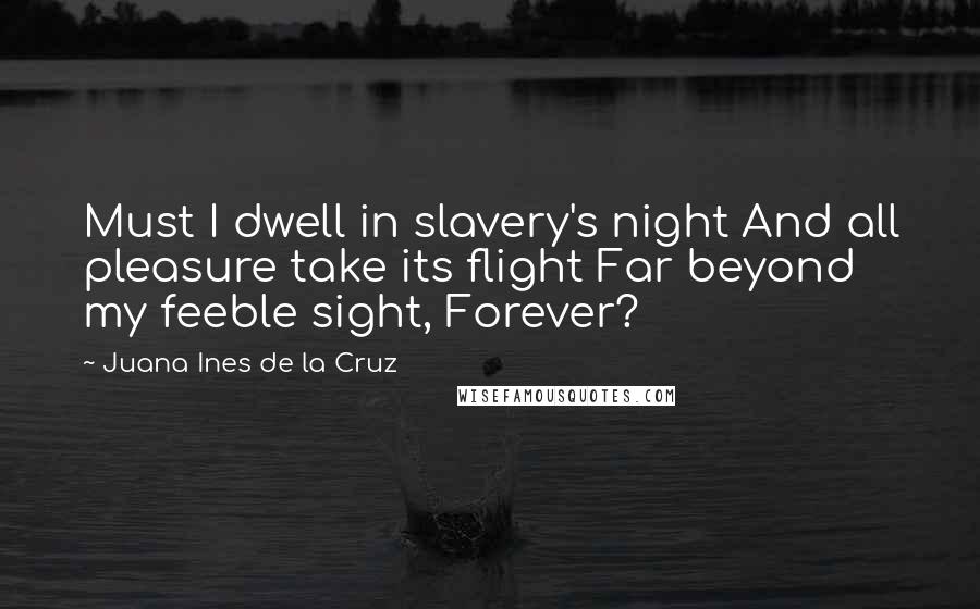 Juana Ines De La Cruz Quotes: Must I dwell in slavery's night And all pleasure take its flight Far beyond my feeble sight, Forever?