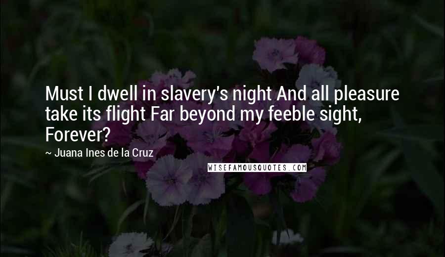 Juana Ines De La Cruz Quotes: Must I dwell in slavery's night And all pleasure take its flight Far beyond my feeble sight, Forever?