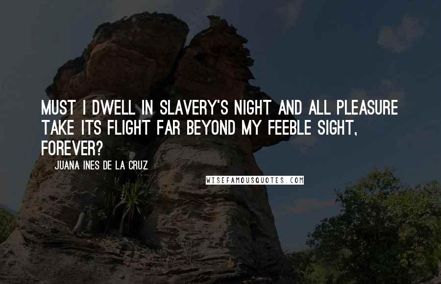 Juana Ines De La Cruz Quotes: Must I dwell in slavery's night And all pleasure take its flight Far beyond my feeble sight, Forever?