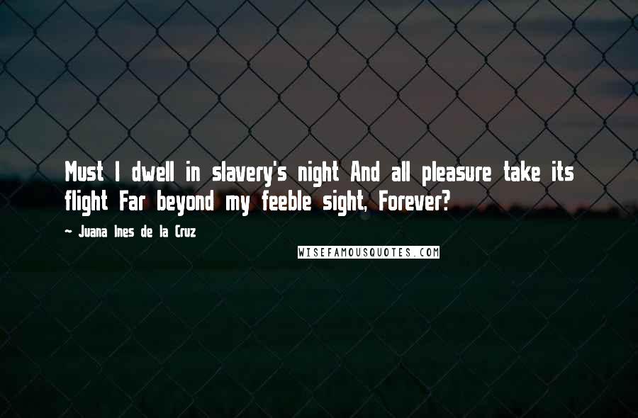 Juana Ines De La Cruz Quotes: Must I dwell in slavery's night And all pleasure take its flight Far beyond my feeble sight, Forever?