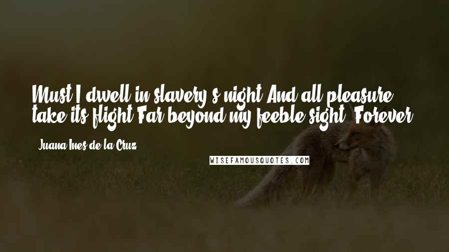 Juana Ines De La Cruz Quotes: Must I dwell in slavery's night And all pleasure take its flight Far beyond my feeble sight, Forever?