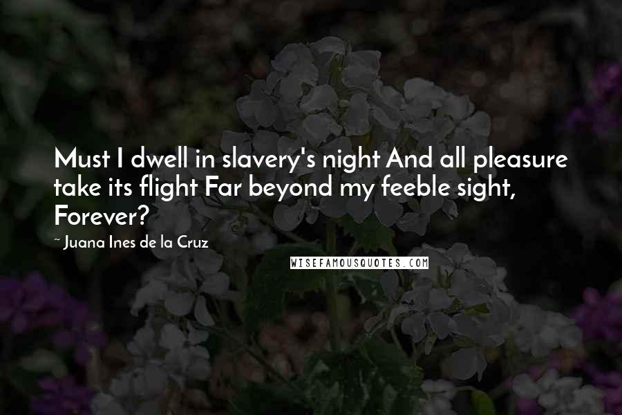 Juana Ines De La Cruz Quotes: Must I dwell in slavery's night And all pleasure take its flight Far beyond my feeble sight, Forever?