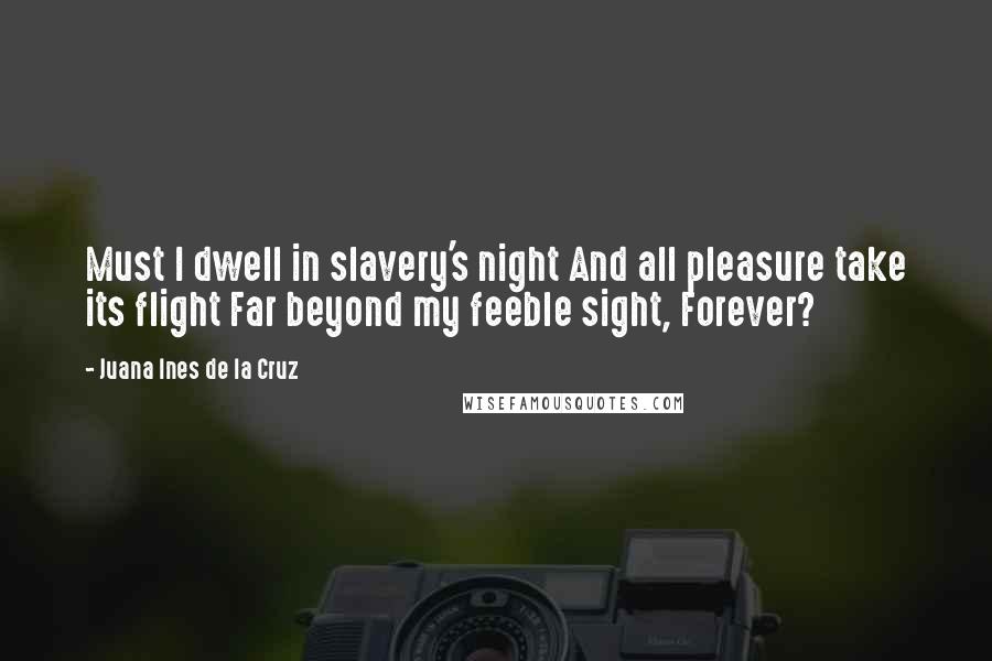 Juana Ines De La Cruz Quotes: Must I dwell in slavery's night And all pleasure take its flight Far beyond my feeble sight, Forever?