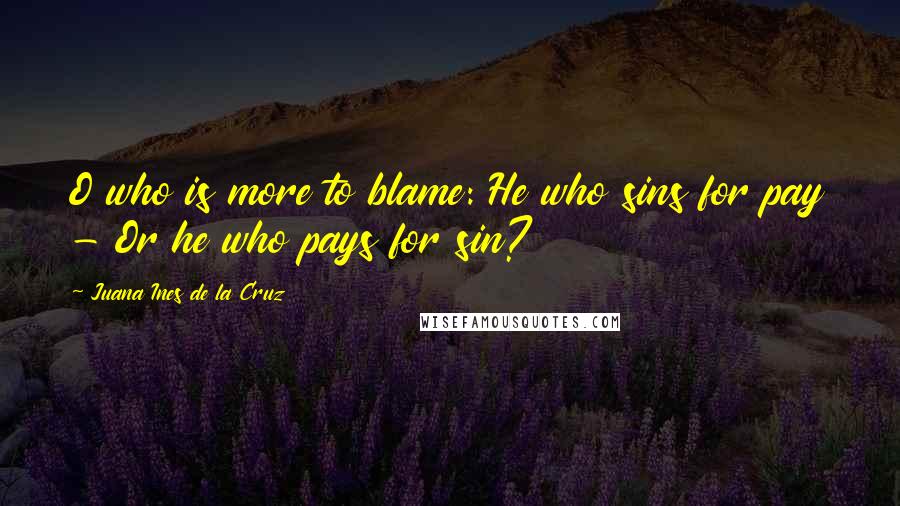 Juana Ines De La Cruz Quotes: O who is more to blame: He who sins for pay - Or he who pays for sin?