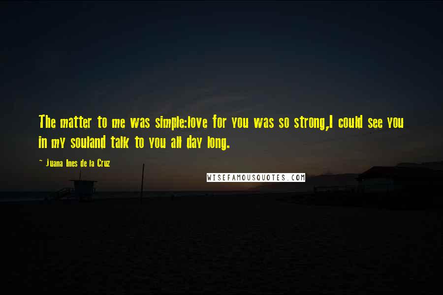 Juana Ines De La Cruz Quotes: The matter to me was simple:love for you was so strong,I could see you in my souland talk to you all day long.