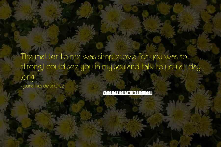 Juana Ines De La Cruz Quotes: The matter to me was simple:love for you was so strong,I could see you in my souland talk to you all day long.