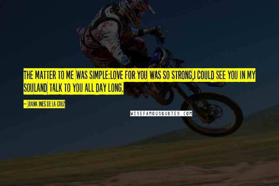 Juana Ines De La Cruz Quotes: The matter to me was simple:love for you was so strong,I could see you in my souland talk to you all day long.
