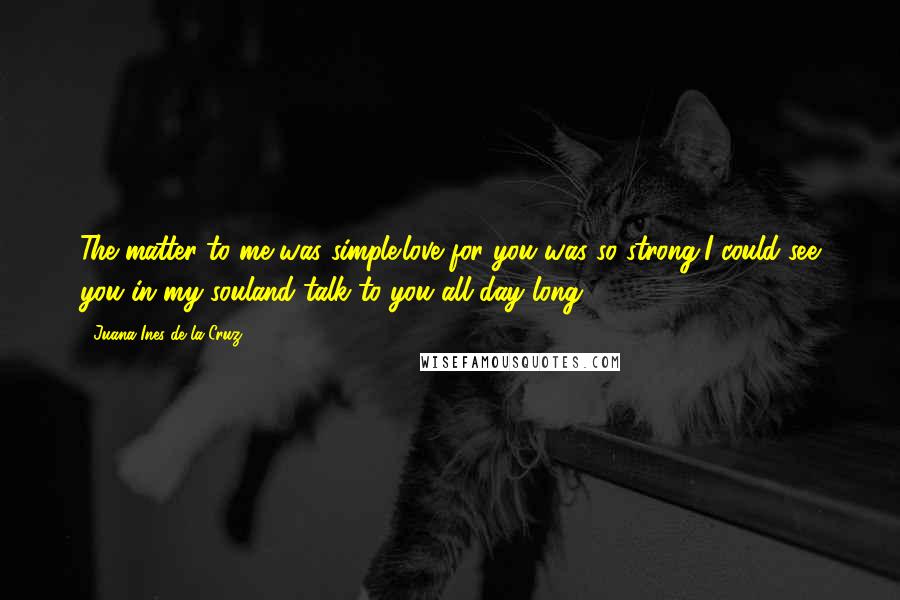 Juana Ines De La Cruz Quotes: The matter to me was simple:love for you was so strong,I could see you in my souland talk to you all day long.