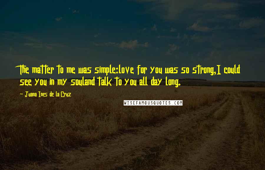 Juana Ines De La Cruz Quotes: The matter to me was simple:love for you was so strong,I could see you in my souland talk to you all day long.