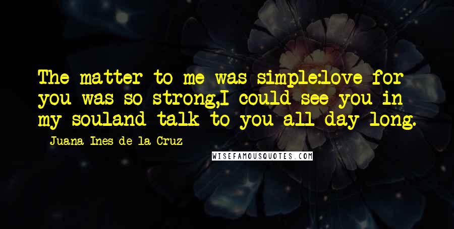 Juana Ines De La Cruz Quotes: The matter to me was simple:love for you was so strong,I could see you in my souland talk to you all day long.