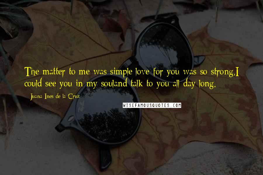 Juana Ines De La Cruz Quotes: The matter to me was simple:love for you was so strong,I could see you in my souland talk to you all day long.