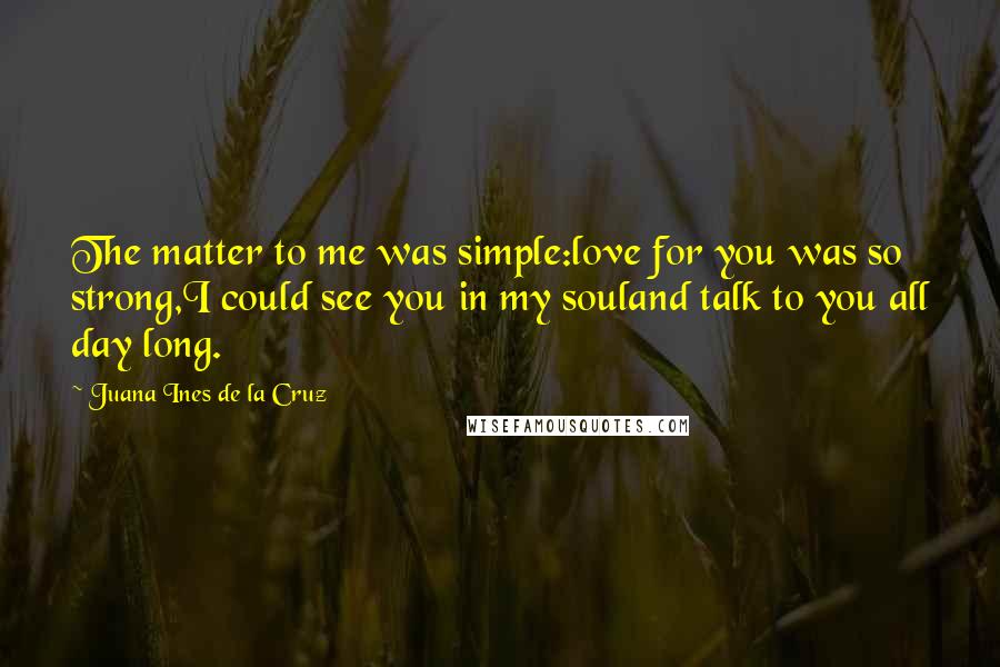 Juana Ines De La Cruz Quotes: The matter to me was simple:love for you was so strong,I could see you in my souland talk to you all day long.