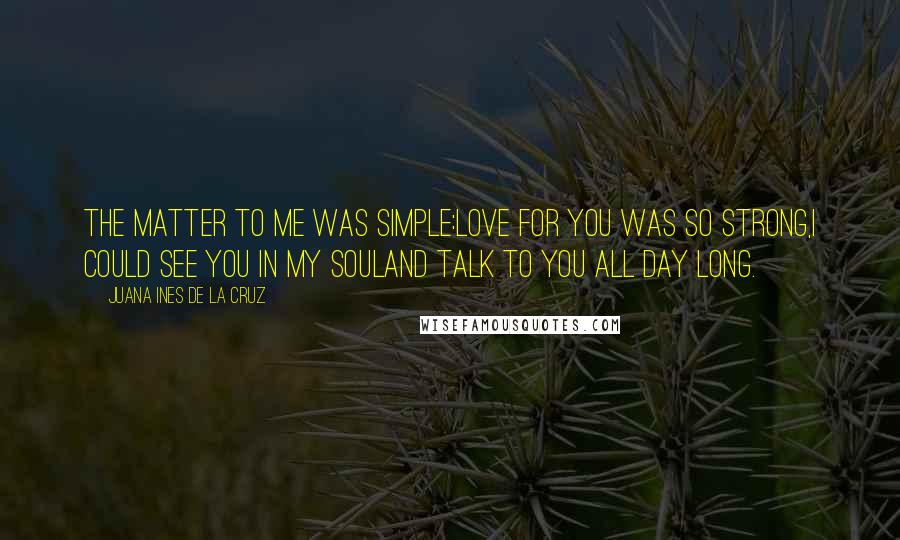 Juana Ines De La Cruz Quotes: The matter to me was simple:love for you was so strong,I could see you in my souland talk to you all day long.