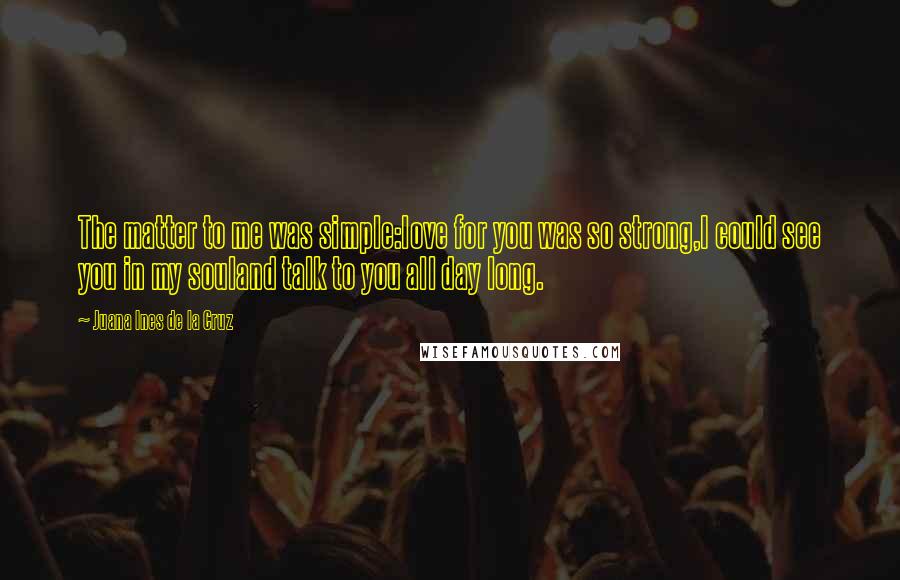 Juana Ines De La Cruz Quotes: The matter to me was simple:love for you was so strong,I could see you in my souland talk to you all day long.