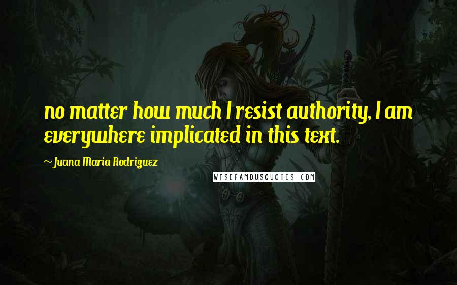 Juana Maria Rodriguez Quotes: no matter how much I resist authority, I am everywhere implicated in this text.