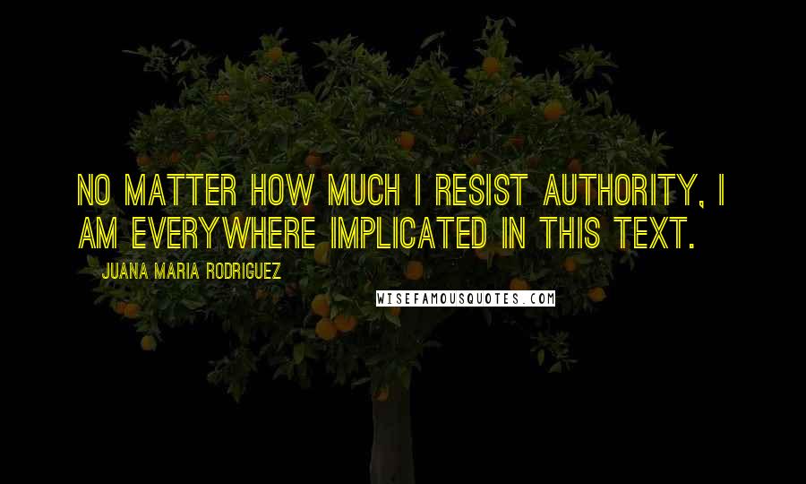Juana Maria Rodriguez Quotes: no matter how much I resist authority, I am everywhere implicated in this text.