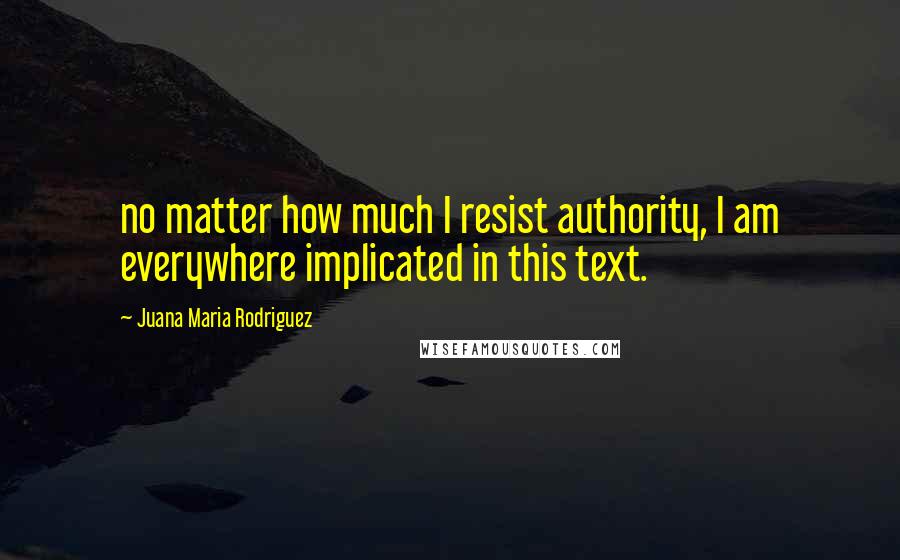 Juana Maria Rodriguez Quotes: no matter how much I resist authority, I am everywhere implicated in this text.